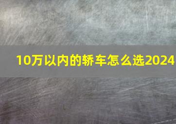 10万以内的轿车怎么选2024