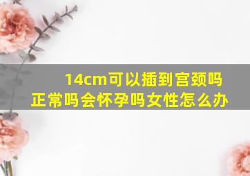 14cm可以插到宫颈吗正常吗会怀孕吗女性怎么办