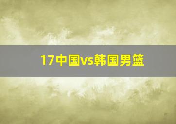 17中国vs韩国男篮