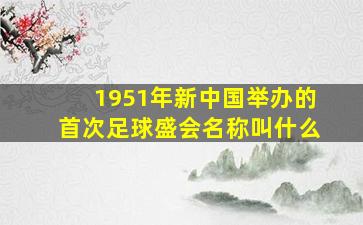 1951年新中国举办的首次足球盛会名称叫什么