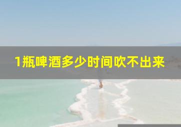 1瓶啤酒多少时间吹不出来