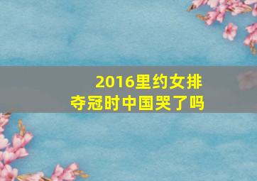 2016里约女排夺冠时中国哭了吗