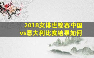 2018女排世锦赛中国vs意大利比赛结果如何