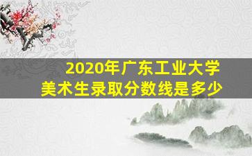 2020年广东工业大学美术生录取分数线是多少