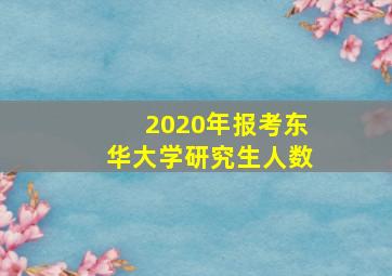 2020年报考东华大学研究生人数