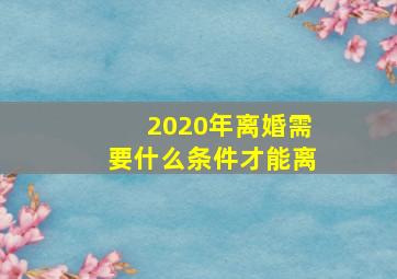 2020年离婚需要什么条件才能离