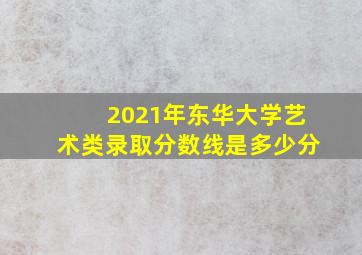 2021年东华大学艺术类录取分数线是多少分