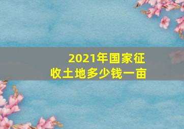 2021年国家征收土地多少钱一亩