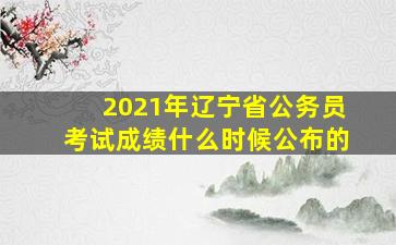 2021年辽宁省公务员考试成绩什么时候公布的