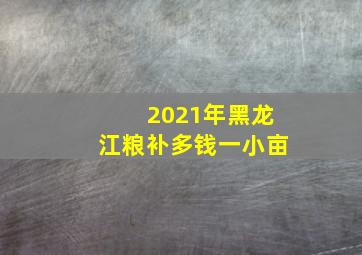 2021年黑龙江粮补多钱一小亩