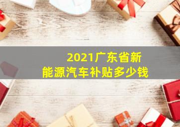 2021广东省新能源汽车补贴多少钱