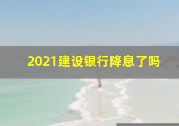 2021建设银行降息了吗