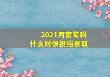 2021河南专科什么时候投档录取