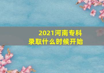 2021河南专科录取什么时候开始