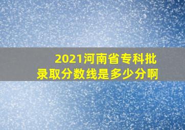 2021河南省专科批录取分数线是多少分啊