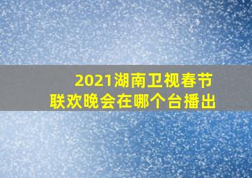 2021湖南卫视春节联欢晚会在哪个台播出