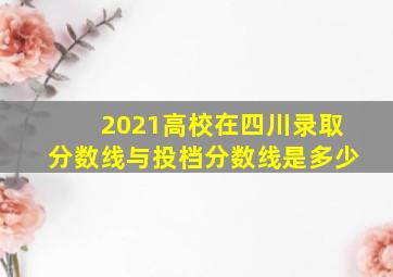 2021高校在四川录取分数线与投档分数线是多少