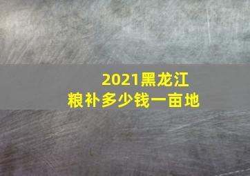 2021黑龙江粮补多少钱一亩地