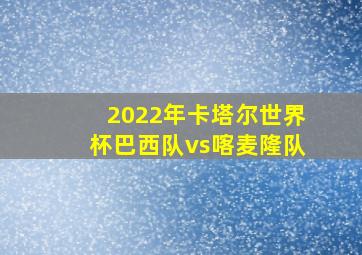 2022年卡塔尔世界杯巴西队vs喀麦隆队