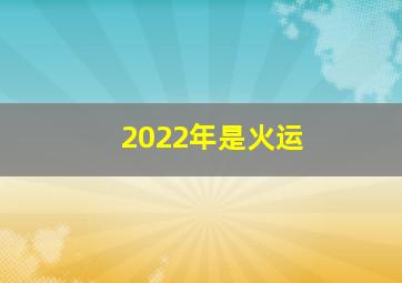 2022年是火运