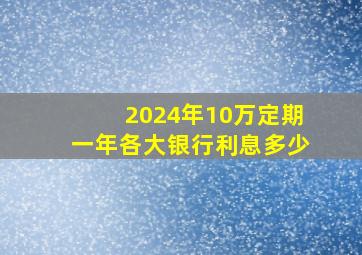 2024年10万定期一年各大银行利息多少