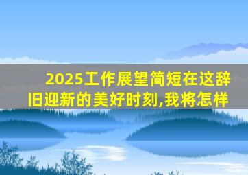 2025工作展望简短在这辞旧迎新的美好时刻,我将怎样