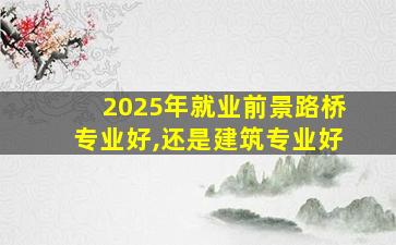 2025年就业前景路桥专业好,还是建筑专业好