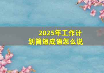 2025年工作计划简短成语怎么说