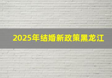 2025年结婚新政策黑龙江