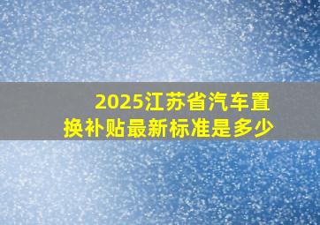 2025江苏省汽车置换补贴最新标准是多少