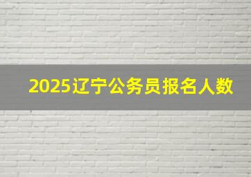 2025辽宁公务员报名人数