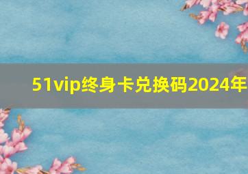 51vip终身卡兑换码2024年