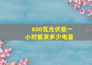 600瓦光伏板一小时能发多少电量