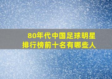 80年代中国足球明星排行榜前十名有哪些人