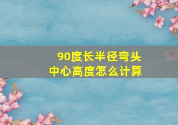 90度长半径弯头中心高度怎么计算