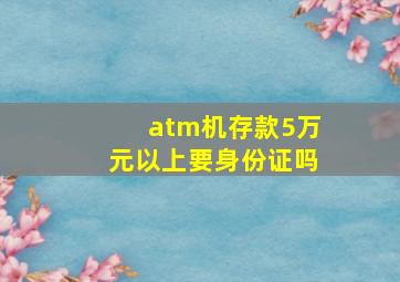 atm机存款5万元以上要身份证吗