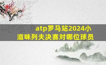 atp罗马站2024小滋味列夫决赛对哪位球员