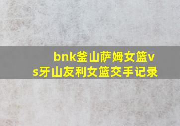 bnk釜山萨姆女篮vs牙山友利女篮交手记录