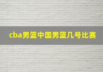 cba男篮中国男篮几号比赛