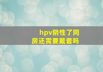 hpv阴性了同房还需要戴套吗