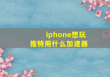 iphone想玩推特用什么加速器