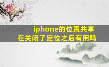 iphone的位置共享在关闭了定位之后有用吗