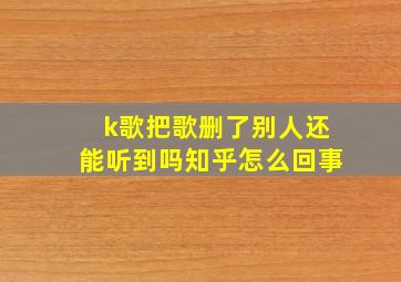 k歌把歌删了别人还能听到吗知乎怎么回事