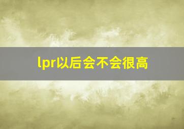 lpr以后会不会很高