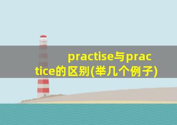 practise与practice的区别(举几个例子)