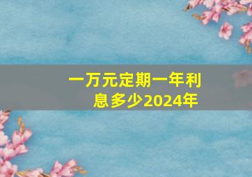 一万元定期一年利息多少2024年