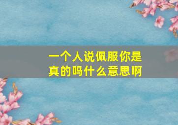 一个人说佩服你是真的吗什么意思啊