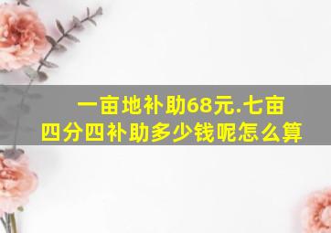 一亩地补助68元.七亩四分四补助多少钱呢怎么算