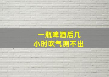 一瓶啤酒后几小时吹气测不出