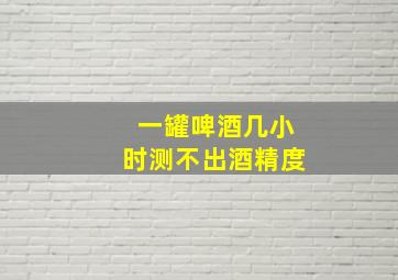 一罐啤酒几小时测不出酒精度